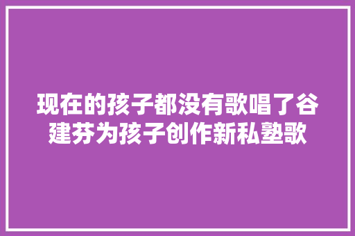 现在的孩子都没有歌唱了谷建芬为孩子创作新私塾歌