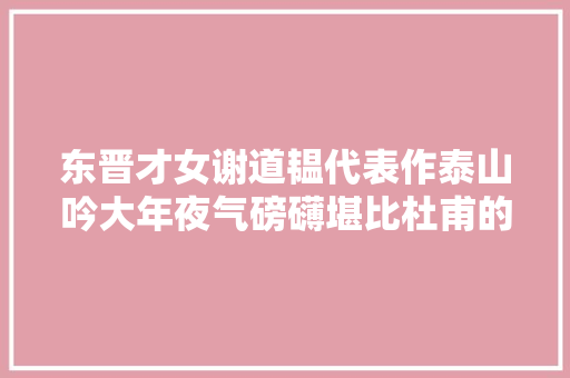 东晋才女谢道韫代表作泰山吟大年夜气磅礴堪比杜甫的望岳