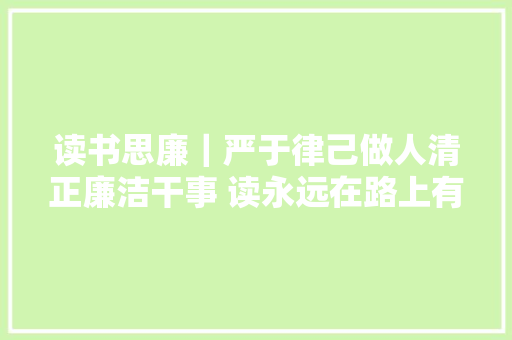 读书思廉｜严于律己做人清正廉洁干事 读永远在路上有感