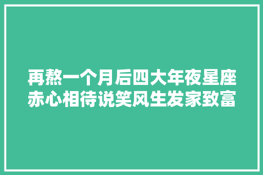 再熬一个月后四大年夜星座赤心相待说笑风生发家致富