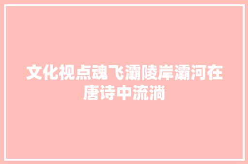 文化视点魂飞灞陵岸灞河在唐诗中流淌