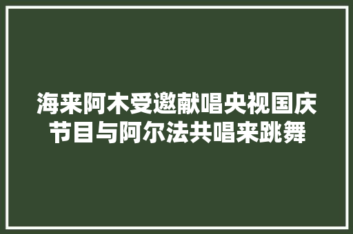 海来阿木受邀献唱央视国庆节目与阿尔法共唱来跳舞