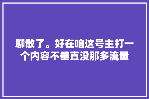 聊散了。好在咱这号主打一个内容不垂直没那多流量