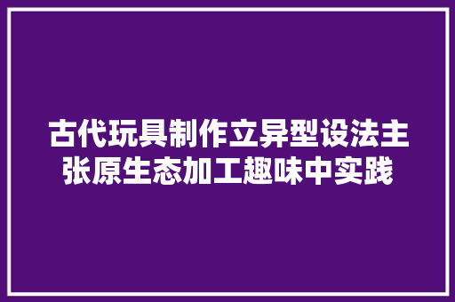 古代玩具制作立异型设法主张原生态加工趣味中实践
