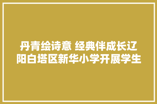 丹青绘诗意 经典伴成长辽阳白塔区新华小学开展学生古诗文配画线上展示活动