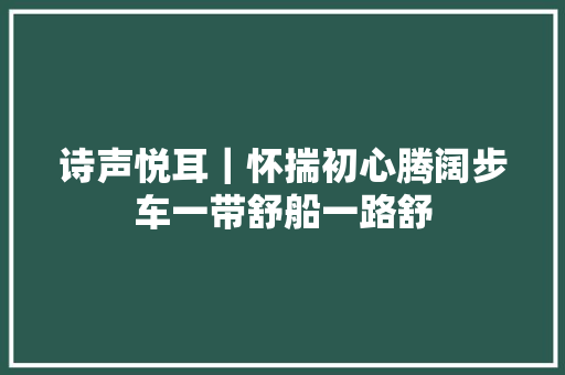 诗声悦耳｜怀揣初心腾阔步车一带舒船一路舒