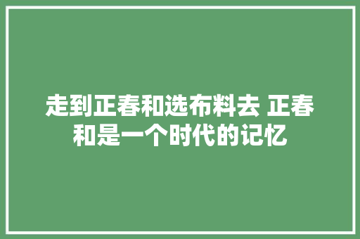 走到正春和选布料去 正春和是一个时代的记忆