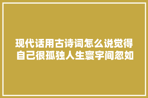 现代话用古诗词怎么说觉得自己很孤独人生寰宇间忽如远行客