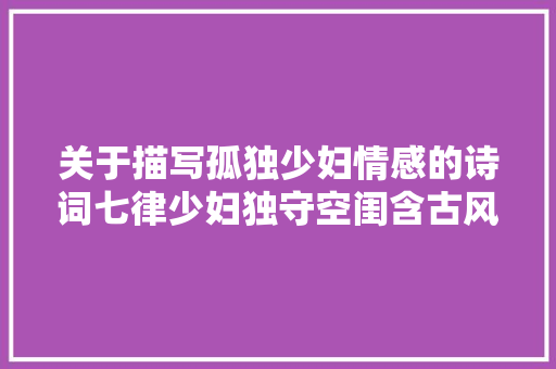 关于描写孤独少妇情感的诗词七律少妇独守空闺含古风赏析