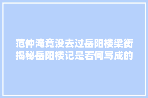 范仲淹竟没去过岳阳楼梁衡揭秘岳阳楼记是若何写成的教师必藏