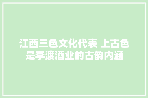 江西三色文化代表 上古色是李渡酒业的古韵内涵
