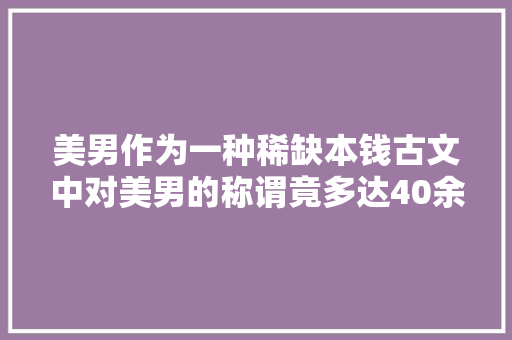 美男作为一种稀缺本钱古文中对美男的称谓竟多达40余种