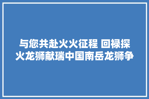 与您共赴火火征程 回禄探火龙狮献瑞中国南岳龙狮争霸赛舞出风调雨顺
