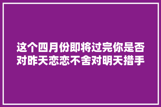 这个四月份即将过完你是否对昨天恋恋不舍对明天措手不及