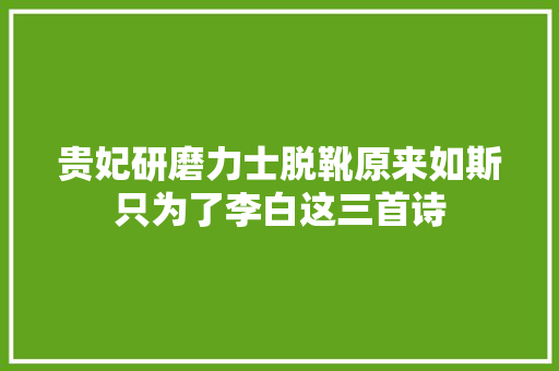 贵妃研磨力士脱靴原来如斯只为了李白这三首诗