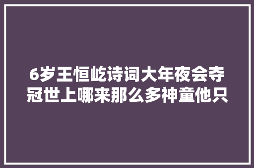 6岁王恒屹诗词大年夜会夺冠世上哪来那么多神童他只是比别人努力
