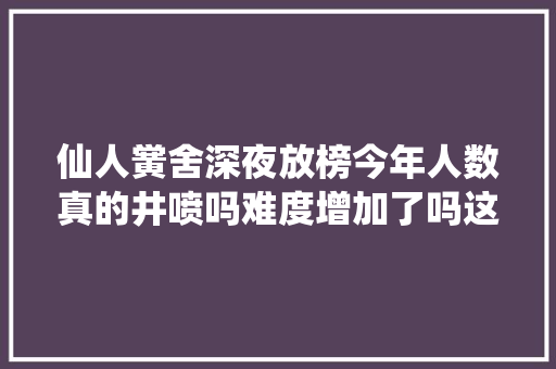 仙人黉舍深夜放榜今年人数真的井喷吗难度增加了吗这篇信息量很大年夜