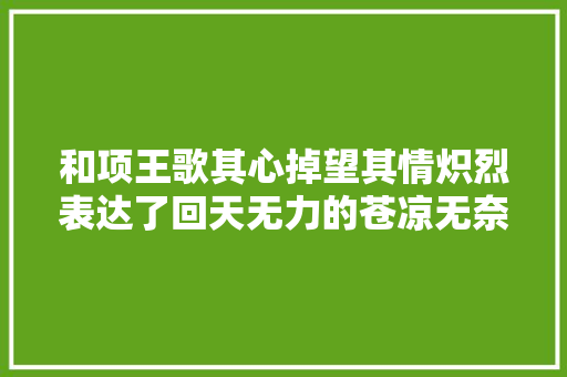 和项王歌其心掉望其情炽烈表达了回天无力的苍凉无奈以去世殉情的决心也同样荡气回肠
