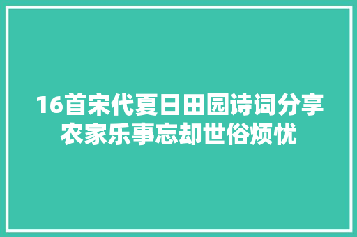 16首宋代夏日田园诗词分享农家乐事忘却世俗烦忧