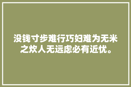 没钱寸步难行巧妇难为无米之炊人无远虑必有近忧。
