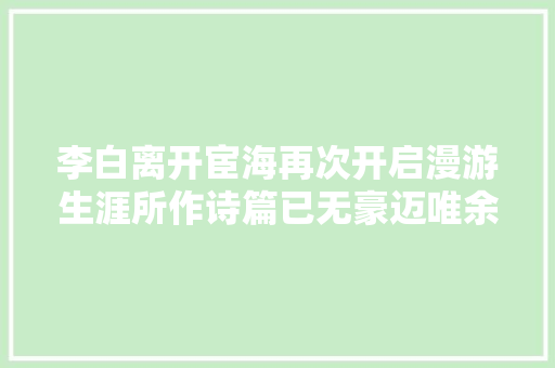 李白离开宦海再次开启漫游生涯所作诗篇已无豪迈唯余孤独