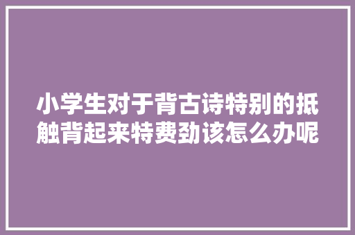 小学生对于背古诗特别的抵触背起来特费劲该怎么办呢