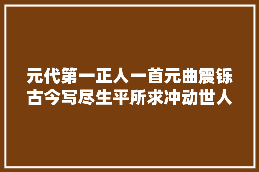 元代第一正人一首元曲震铄古今写尽生平所求冲动世人600年