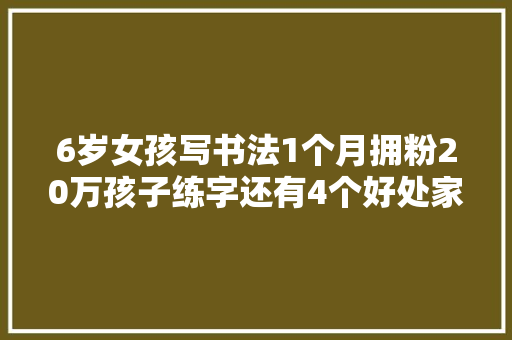6岁女孩写书法1个月拥粉20万孩子练字还有4个好处家长知道吗