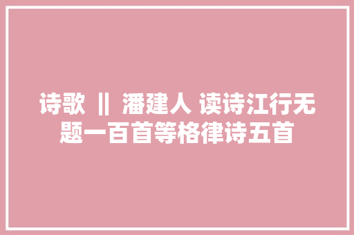 诗歌 ‖ 潘建人 读诗江行无题一百首等格律诗五首