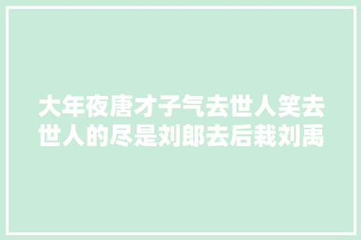 大年夜唐才子气去世人笑去世人的尽是刘郎去后栽刘禹锡之四