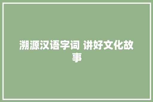 溯源汉语字词 讲好文化故事