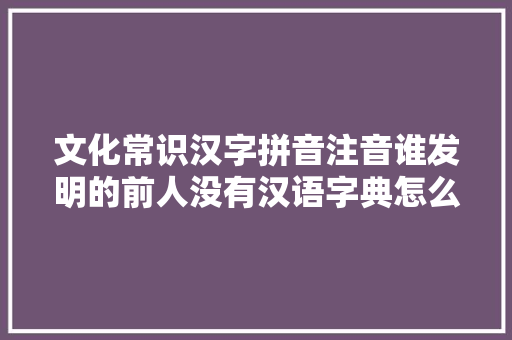 文化常识汉字拼音注音谁发明的前人没有汉语字典怎么办