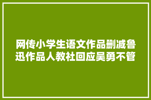 网传小学生语文作品删减鲁迅作品人教社回应吴勇不管我的事