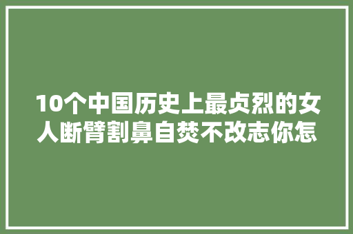 10个中国历史上最贞烈的女人断臂割鼻自焚不改志你怎么看
