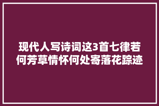 现代人写诗词这3首七律若何芳草情怀何处寄落花踪迹十年空