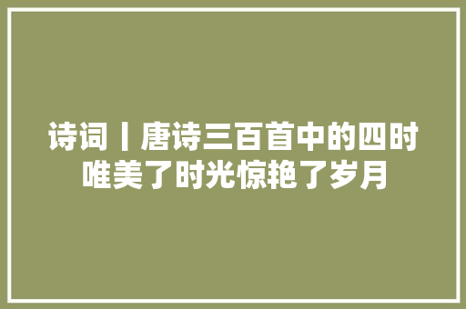 诗词丨唐诗三百首中的四时唯美了时光惊艳了岁月