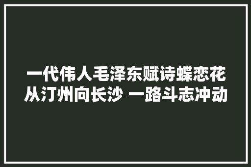 一代伟人毛泽东赋诗蝶恋花从汀州向长沙 一路斗志冲动大方