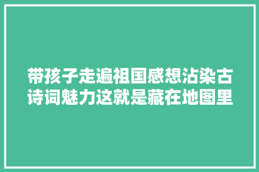 带孩子走遍祖国感想沾染古诗词魅力这就是藏在地图里的古诗词