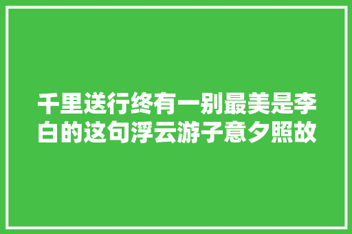 千里送行终有一别最美是李白的这句浮云游子意夕照故人情
