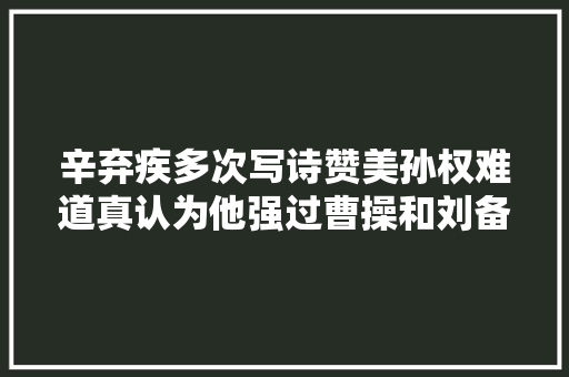 辛弃疾多次写诗赞美孙权难道真认为他强过曹操和刘备