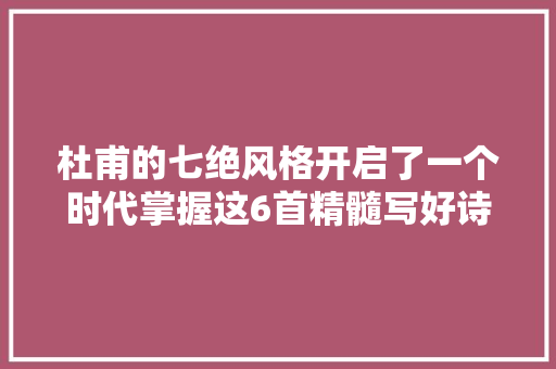 杜甫的七绝风格开启了一个时代掌握这6首精髓写好诗不成问题