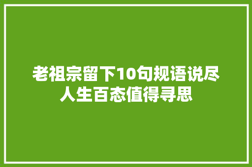 老祖宗留下10句规语说尽人生百态值得寻思
