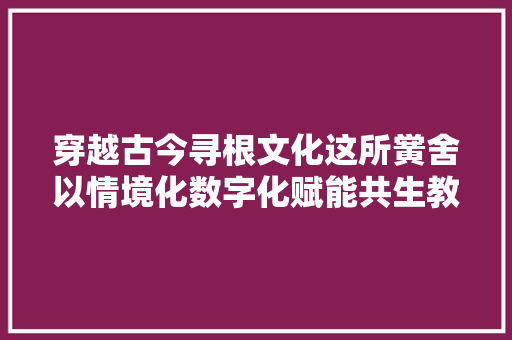 穿越古今寻根文化这所黉舍以情境化数字化赋能共生教室
