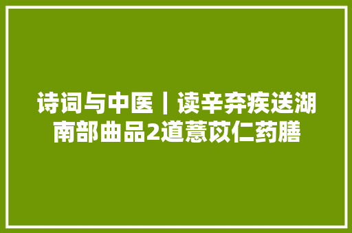 诗词与中医｜读辛弃疾送湖南部曲品2道薏苡仁药膳