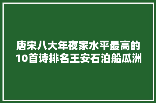 唐宋八大年夜家水平最高的10首诗排名王安石泊船瓜洲仅第四