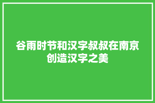 谷雨时节和汉字叔叔在南京创造汉字之美