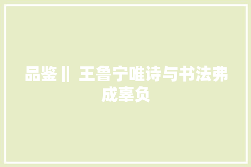 品鉴‖ 王鲁宁唯诗与书法弗成辜负