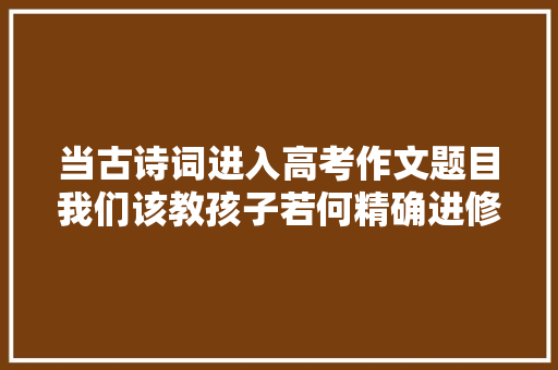 当古诗词进入高考作文题目我们该教孩子若何精确进修古诗词
