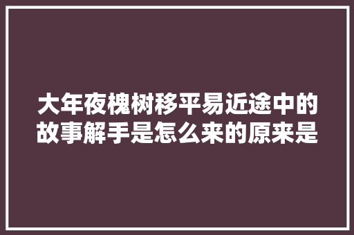 大年夜槐树移平易近途中的故事解手是怎么来的原来是这么回事。