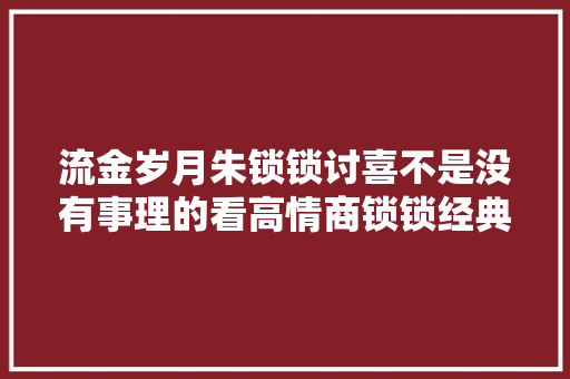 流金岁月朱锁锁讨喜不是没有事理的看高情商锁锁经典对话
